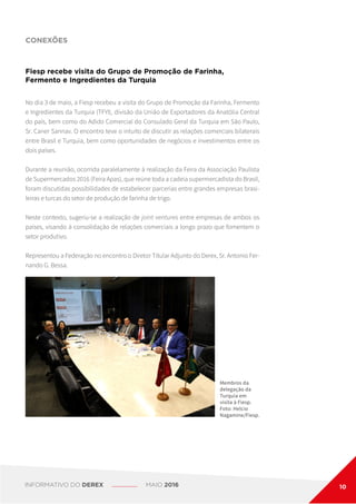 CONEXÕES
Fiesp recebe visita do Grupo de Promoção de Farinha,
Fermento e Ingredientes da Turquia
Membros da
delegação da
Turquia em
visita à Fiesp.
Foto: Helcio
Nagamine/Fiesp.
No dia 3 de maio, a Fiesp recebeu a visita do Grupo de Promoção da Farinha, Fermento
e Ingredientes da Turquia (TFYI), divisão da União de Exportadores da Anatólia Central
do país, bem como do Adido Comercial do Consulado Geral da Turquia em São Paulo,
Sr. Caner Sannav. O encontro teve o intuito de discutir as relações comerciais bilaterais
entre Brasil e Turquia, bem como oportunidades de negócios e investimentos entre os
dois países.
Durante a reunião, ocorrida paralelamente à realização da Feira da Associação Paulista
de Supermercados 2016 (Feira Apas), que reúne toda a cadeia supermercadista do Brasil,
foram discutidas possibilidades de estabelecer parcerias entre grandes empresas brasi-
leiras e turcas do setor de produção de farinha de trigo.
Neste contexto, sugeriu-se a realização de joint ventures entre empresas de ambos os
países, visando à consolidação de relações comerciais a longo prazo que fomentem o
setor produtivo.
Representou a Federação no encontro o Diretor Titular Adjunto do Derex, Sr. Antonio Fer-
nando G. Bessa.
INFORMATIVO DO DEREX MAIO 2016 10
 
