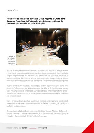 CONEXÕES
Fiesp recebe visita de Secretário Geral Adjunto e Chefe para
Europa e Américas da Federação das Câmaras Indianas de
Comércio e Indústria, Sr. Manish Singhal
Delegação
da Índia em
visita à Fiesp.
Foto: Helcio
Nagamine/
Fiesp.
No dia 6 de maio, a Fiesp recebeu a visita do Secretário Geral Adjunto e Chefe para Europa
e Américas da Federação das Câmaras Indianas de Comércio e Indústria (Ficci), Sr. Manish
Singhal, e representantes do Consulado Geral da Índia em São Paulo e da Câmara de Co-
mércio Brasil-Índia. O encontro teve como objetivo discutir a relação comercial bilateral
entre Brasil e Índia e as oportunidades de negócios e investimentos entre os dois países.
Durante a reunião, foi discutida a realização da Feira de Negócios Building BRICS: Inno-
vation for Collaboration, que ocorrerá entre os dias 12 e 14 de outubro deste ano, em
Nova Déli. Organizada no âmbito da 8a
Cúpula dos Brics, a feira terá como tema central a
inovação com foco em startups, a fim de apresentar as melhores tecnologias disponíveis
nos países do bloco.
Com a presença de um pavilhão brasileiro, o evento é uma importante oportunidade
para empresas brasileiras que têm interesse em estabelecer novas relações comerciais e
conhecer novos mercados.
Representaram a Federação no encontro os Diretores Titulares Adjuntos do Derex, Srs.
Antonio Fernando G. Bessa e Geraldo Haenel, e o Conselheiro do Conselho Superior de
Inovação e Competitividade (Conic), Sr. Flavio Grynszpan.
INFORMATIVO DO DEREX MAIO 2016 11
 