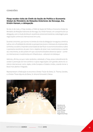 CONEXÕES
Fiesp recebe visita de Chefe da Seção de Política e Economia
Global do Ministério de Relações Exteriores da Noruega, Sra.
Kristin Hansen, e delegação
No dia 11 de maio, a Fiesp recebeu a Chefe da Seção de Política e Economia Global do
Ministério de Relações Exteriores da Noruega, Sra. Kristin Hansen, em companhia de sua
delegação, com o intuito de discutir as políticas comerciais brasileiras e abordagens para
negociações comerciais internacionais em curso.
Durante o encontro, que ocorreu no âmbito da visita da delegação norueguesa à América
Latina, com a finalidade de entender as perspectivas locais e interesses do empresariado,
comentou-se sobre a importância do Estado de São Paulo na economia brasileira e sobre
o panorama econômico do país. Com o objetivo de atrair mais investimentos e visando
seu crescimento, os dois pilares em que a economia brasileira deverá se apoiar – comér-
cio internacional e investimentos em infraestrutura – estiveram em destaque.
Ademais, afirmou-se que o setor produtivo, sobretudo a Fiesp, possui entendimento fa-
vorável à promoção do livre-comércio e apoia negociações com grandes atores do co-
mércio internacional, como Japão, União Europeia e Estados Unidos, visando tornar o
Brasil mais aberto e integrado.
Representaram a Federação no encontro o Diretor Titular do Derex, Sr. Thomaz Zanotto,
e o Diretor Titular Adjunto do Derex, Sr. Antonio Fernando G. Bessa.
Membros da
delegação da
Noruega em
visita à Fiesp.
Foto: Helcio
Nagamine/Fiesp.
INFORMATIVO DO DEREX MAIO 2016 12
 