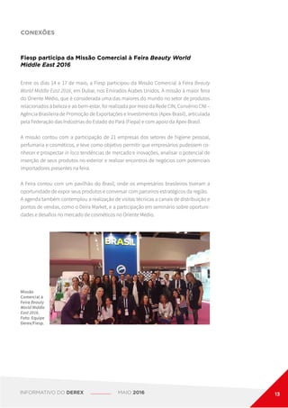 CONEXÕES
Fiesp participa da Missão Comercial à Feira Beauty World
Middle East 2016
Entre os dias 14 e 17 de maio, a Fiesp participou da Missão Comercial à Feira Beauty
World Middle East 2016, em Dubai, nos Emirados Árabes Unidos. A missão à maior feira
do Oriente Médio, que é considerada uma das maiores do mundo no setor de produtos
relacionados à beleza e ao bem-estar, foi realizada por meio da Rede CIN, Convênio CNI –
Agência Brasileira de Promoção de Exportações e Investimentos (Apex-Brasil), articulada
pela Federação das Indústrias do Estado do Pará (Fiepa) e com apoio da Apex-Brasil.
A missão contou com a participação de 21 empresas dos setores de higiene pessoal,
perfumaria e cosméticos, e teve como objetivo permitir que empresários pudessem co-
nhecer e prospectar in loco tendências de mercado e inovações, analisar o potencial de
inserção de seus produtos no exterior e realizar encontros de negócios com potenciais
importadores presentes na feira.
A Feira contou com um pavilhão do Brasil, onde os empresários brasileiros tiveram a
oportunidade de expor seus produtos e conversar com parceiros estratégicos da região.
A agenda também contemplou a realização de visitas técnicas a canais de distribuição e
pontos de vendas, como o Deira Market, e a participação em seminário sobre oportuni-
dades e desafios no mercado de cosméticos no Oriente Médio.
Missão
Comercial à
Feira Beauty
World Middle
East 2016.
Foto: Equipe
Derex/Fiesp.
INFORMATIVO DO DEREX MAIO 2016 13
 