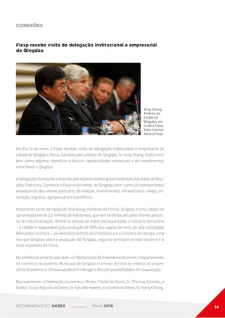 CONEXÕES
Fiesp recebe visita de delegação institucional e empresarial
de Qingdao
Xinqi Zhang,
Prefeito da
cidade de
Qingdao, em
visita à Fiesp.
Foto: Everton
Amaro/Fiesp.
No dia 24 de maio, a Fiesp recebeu visita de delegação institucional e empresarial da
cidade de Qingdao, China, liderada pelo prefeito de Qingdao, Sr. Xinqi Zhang. O encontro
teve como objetivo identificar e discutir oportunidades comerciais e de investimentos
entre Brasil e Qingdao.
A delegação chinesa foi composta por representantes governamentais das áreas de Rela-
ções Exteriores, Comércio e Desenvolvimento de Qingdao, bem como 16 representantes
empresariais dos setores portuário, de aviação, investimentos, infraestrutura, varejo, mi-
neração, logística, agropecuária e cosméticos.
Importante porto da região de Shandong (nordeste da China), Qingdao é uma cidade de
aproximadamente 2,5 milhões de habitantes, que tem se destacado pelo intenso proces-
so de industrialização. Dentre os setores de maior destaque estão a indústria ferroviária
– a cidade é responsável pela produção de 60% dos vagões de trens de alta velocidade
fabricados na China –, os eletrodomésticos de linha branca e a indústria de cerveja, uma
vez que Qingdao sedia a produção da Tsingtao, segunda principal cerveja nacional e a
mais exportada da China.
No âmbito da visita foi assinado um Memorando de Entendimento entre o Departamento
de Comércio do Governo Municipal de Qingdao e a Fiesp. Ao final do evento, os empre-
sários brasileiros e chineses puderam interagir e discutir possibilidades de cooperação.
Representaram a Federação no evento o Diretor Titular do Derex, Sr. Thomaz Zanotto, o
Diretor Titular Adjunto do Derex, Sr. Geraldo Haenel, e o Diretor do Derex, Sr. Harry Chiang.
INFORMATIVO DO DEREX MAIO 2016 14
 