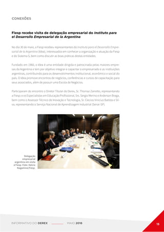 CONEXÕES
Fiesp recebe visita de delegação empresarial do Instituto para
el Desarrollo Empresarial de la Argentina
Delegação
empresarial
argentina em visita
à Fiesp. Foto: Helcio
Nagamine/Fiesp.
No dia 30 de maio, a Fiesp recebeu representantes do Instituto para el Desarrollo Empre-
sarial de la Argentina (Idea), interessados em conhecer a organização e atuação da Fiesp
e do Sistema S, bem como discutir as boas práticas destas entidades.
Fundado em 1960, o Idea é uma entidade dirigida e patrocinada pelas maiores empre-
sas da Argentina e tem por objetivo integrar e capacitar o empresariado e as instituições
argentinas, contribuindo para os desenvolvimentos institucional, econômico e social do
país. O Idea promove encontros de negócios, conferências e cursos de capacitação para
seus associados, além de possuir uma Escola de Negócios.
Participaram do encontro o Diretor Titular do Derex, Sr. Thomaz Zanotto, representando
a Fiesp; e os Especialistas em Educação Profissional, Srs. Sergio Merino e Anderson Braga,
bem como o Assessor Técnico de Inovação e Tecnologia, Sr. Clecios Vinicius Batista e Sil-
va, representando o Serviço Nacional de Aprendizagem Industrial (Senai-SP).
INFORMATIVO DO DEREX MAIO 2016 15
 