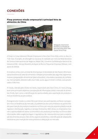 CONEXÕES
Fiesp promove missão empresarial à principal feira de
alimentos da China
A Fiesp e o Ciesp lideraram Missão Empresarial à feira Sial China 2016, entre os dias 2 e
7 de maio. O projeto, de abrangência nacional, foi realizado por meio da Rede Brasileira
de Centros Internacionais de Negócios (Rede CIN), Convênio Confederação Nacional da
Indústria (CNI) – Serviço Brasileiro de Apoio às Micro e Pequenas Empresas (Sebrae), com
apoio do Sebrae.
A iniciativa contou com um total de 29 empresas (13 do estado de São Paulo) e 40 empre-
sários brasileiros do setor de alimentos e bebidas processados dos seguintes segmentos:
massas e preparações alimentícias (pães e biscoitos), chocolates e produtos de confeita-
ria, mel e própolis, bebidas (café, erva-mate, sucos, água mineral e vinhos), ovos proces-
sados e laticínios.
A missão, liderada pelo Diretor do Derex, responsável pelo Desk China, Sr. Harry Chiang,
teve como principais objetivos a prospecção de informações sobre o mercado de alimen-
tos chinês, bem como a identificação de oportunidades para exportação de produtos e
marcas brasileiras ao país asiático.
O programa da missão e a visita à feira permitiram aos participantes conhecer e prospec-
tar in loco as tendências do mercado, as preferências dos consumidores e as oportunida-
des para inserção de produtos brasileiros na China, por meio de possíveis plataformas de
ingresso e distribuição, logística e serviços financeiros. Além disso, os empresários tive-
ram a oportunidade de avaliar a concorrência de produtos já inseridos na China e obter
informações sobre exigências legais e regulatórias (de natureza técnica) para a exporta-
ção de alimentos ao país. Este último aspecto possibilitou a identificação de adaptações
necessárias para inserção de novos produtos e adequação ao mercado.
Delegação empresarial
brasileira na entrada da
feira Sial China 2016. Foto:
Equipe Derex/Fiesp.
INFORMATIVO DO DEREX MAIO 2016 8
 