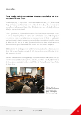 CONEXÕES
Palestra sobre as
perspectivas econômicas
da China, a cargo de
Arthur Kroeber. Foto:
Everton Amaro/Fiesp.
Fiesp recebe palestra com Arthur Kroeber, especialista em eco-
nomia política da China
No dia 2 de março, a Fiesp recebeu a palestra com Arthur Kroeber, Sócio-diretor da GK
Dragonomics e especialista em economia política da China. O evento foi uma parceria
com o Conselho Empresarial Brasil-China (CEBC) e também com o Centro Brasileiro de
Relações Internacionais (Cebri).
Em sua apresentação, Kroeber destacou o impacto das mudanças econômicas da Chi-
na para os mercados globais. De acordo com o palestrante, o país tende a ingressar,
nos próximos anos, em uma trajetória de desenvolvimento similar à do Japão, com
taxas menores de crescimento, aumento do endividamento público e envelhecimento
da população. Em relação ao Brasil, Kroeber comentou que a alta demanda chinesa
por commodities agrícolas e minerais dos últimos anos dificilmente se repetirá.
O Sócio-diretor da GK Dragonomics também analisou os desafios políticos do presi-
dente Xi Jinping em face da renovação de 80% dos membros do comitê central do Par-
tido Comunista em 2017.
O evento também contou com a participação do Embaixador Luiz Augusto Castro Ne-
ves, Presidente do CEBC no Brasil; Fernando Furlan, Secretário-executivo do Ministério
do Desenvolvimento, Indústria e Comércio (MDIC); e de Thomaz Zanotto, Diretor Titular
do Derex-Fiesp.
INFORMATIVO DO DEREX MARÇO 2016 10
 
