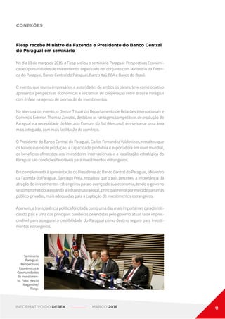 CONEXÕES
Seminário
Paraguai:
Perspectivas
Econômicas e
Oportunidades
de Investimen-
to. Foto: Helcio
Nagamine/
Fiesp.
Fiesp recebe Ministro da Fazenda e Presidente do Banco Central
do Paraguai em seminário
No dia 10 de março de 2016, a Fiesp sediou o seminário Paraguai: Perspectivas Econômi-
cas e Oportunidades de Investimento, organizado em conjunto com Ministério da Fazen-
da do Paraguai, Banco Central do Paraguai, Banco Itaú BBA e Banco do Brasil.
O evento, que reuniu empresários e autoridades de ambos os países, teve como objetivo
apresentar perspectivas econômicas e iniciativas de cooperação entre Brasil e Paraguai
com ênfase na agenda de promoção de investimentos.
Na abertura do evento, o Diretor Titular do Departamento de Relações Internacionais e
Comércio Exterior, Thomaz Zanotto, destacou as vantagens competitivas de produção do
Paraguai e a necessidade do Mercado Comum do Sul (Mercosul) em se tornar uma área
mais integrada, com mais facilitação de comércio.
O Presidente do Banco Central do Paraguai, Carlos Fernandez Valdovinos, ressaltou que
os baixos custos de produção, a capacidade produtiva e exportadora em nível mundial,
os benefícios oferecidos aos investidores internacionais e a localização estratégica do
Paraguai são condições favoráveis para investimentos estrangeiros.
Em complemento à apresentação do Presidente do Banco Central do Paraguai, o Ministro
da Fazenda do Paraguai, Santiago Peña, ressaltou que o país percebeu a importância da
atração de investimentos estrangeiros para o avanço de sua economia, tendo o governo
se comprometido a expandir a infraestrutura local, principalmente por meio de parcerias
público-privadas, mais adequadas para a captação de investimentos estrangeiros.
Ademais, a transparência política foi citada como uma das mais importantes característi-
cas do país e uma das principais bandeiras defendidas pelo governo atual, fator impres-
cindível para assegurar a credibilidade do Paraguai como destino seguro para investi-
mentos estrangeiros.
INFORMATIVO DO DEREX MARÇO 2016 11
 