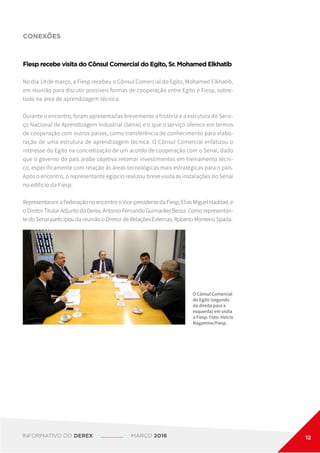 CONEXÕES
O Cônsul Comercial
do Egito (segundo
da direita para a
esquerda) em visita
à Fiesp. Foto: Helcio
Nagamine/Fiesp.
Fiesp recebe visita do Cônsul Comercial do Egito, Sr. Mohamed Elkhatib
No dia 14 de março, a Fiesp recebeu o Cônsul Comercial do Egito, Mohamed Elkhatib,
em reunião para discutir possíveis formas de cooperação entre Egito e Fiesp, sobre-
tudo na área de aprendizagem técnica.
Durante o encontro, foram apresentadas brevemente a história e a estrutura do Servi-
ço Nacional de Aprendizagem Industrial (Senai) e o que o serviço oferece em termos
de cooperação com outros países, como transferência de conhecimento para elabo-
ração de uma estrutura de aprendizagem técnica. O Cônsul Comercial enfatizou o
interesse do Egito na concretização de um acordo de cooperação com o Senai, dado
que o governo do país árabe objetiva retomar investimentos em treinamento técni-
co, especificamente com relação às áreas tecnológicas mais estratégicas para o país.
Após o encontro, o representante egípcio realizou breve visita às instalações do Senai
no edifício da Fiesp.
Representaram a Federação no encontro o Vice-presidente da Fiesp, Elias Miguel Haddad, e
o Diretor Titular Adjunto do Derex, Antonio Fernando Guimarães Bessa. Como representan-
te do Senai participou da reunião o Diretor de Relações Externas, Roberto Monteiro Spada.
INFORMATIVO DO DEREX MARÇO 2016 12
 