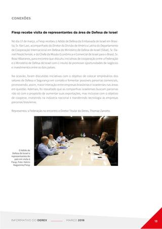 CONEXÕES
O Adido de
Defesa de Israel e
representantes do
país em visita à
Fiesp. Foto: Helcio
Nagamine/Fiesp
Fiesp recebe visita de representantes da área de Defesa de Israel
No dia 17 de março, a Fiesp recebeu o Adido de Defesa da Embaixada de Israel em Brasí-
lia, Sr. Ilan Lavi, acompanhado do Diretor da Divisão de América Latina do Departamento
de Cooperação Internacional em Defesa do Ministério de Defesa de Israel (Sibat), Sr. Da-
niel Pesotchimski, e do Chefe da Missão Econômica e Comercial de Israel para o Brasil, Sr.
Boaz Albaranes, para encontro que discutiu iniciativas de cooperação entre a Federação
e o Ministério de Defesa de Israel com o intuito de promover oportunidades de negócios
e investimentos entre os dois países.
Na ocasião, foram discutidas iniciativas com o objetivo de colocar empresários dos
setores de Defesa e Segurança em contato e fomentar possíveis parcerias comerciais,
promovendo, assim, maior interação entre empresas brasileiras e israelenses nas áreas
em questão. Ademais, foi ressaltado que as companhias israelenses buscam parcerias
não só com o propósito de aumentar suas exportações, mas inclusive com o objetivo
de cooperar, investindo na indústria nacional e transferindo tecnologia às empresas
parceiras brasileiras.
Representou a Federação no encontro o Diretor Titular do Derex, Thomaz Zanotto.
INFORMATIVO DO DEREX MARÇO 2016 13
 