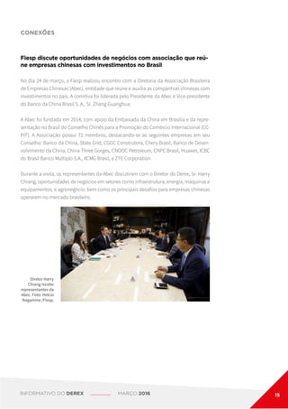 CONEXÕES
Diretor Harry
Chiang recebe
representantes da
Abec. Foto: Helcio
Nagamine /Fiesp.
Fiesp discute oportunidades de negócios com associação que reú-
ne empresas chinesas com investimentos no Brasil
No dia 24 de março, a Fiesp realizou encontro com a Diretoria da Associação Brasileira
de Empresas Chinesas (Abec), entidade que reúne e auxilia as companhias chinesas com
investimentos no país. A comitiva foi liderada pelo Presidente da Abec e Vice-presidente
do Banco da China Brasil S. A., Sr. Zhang Guanghua.
A Abec foi fundada em 2014, com apoio da Embaixada da China em Brasília e da repre-
sentação no Brasil do Conselho Chinês para a Promoção do Comércio Internacional (CC-
PIT). A Associação possui 72 membros, destacando-se as seguintes empresas em seu
Conselho: Banco da China, State Grid, CGGC Construtora, Chery Brasil, Banco de Desen-
volvimento da China, China Three Gorges, CNOOC Petroleum, CNPC Brasil, Huawei, ICBC
do Brasil Banco Múltiplo S.A., XCMG Brasil, e ZTE Corporation.
Durante a visita, os representantes da Abec discutiram com o Diretor do Derex, Sr. Harry
Chiang, oportunidades de negócios em setores como infraestrutura, energia, máquinas e
equipamentos, e agronegócio, bem como os principais desafios para empresas chinesas
operarem no mercado brasileiro.
INFORMATIVO DO DEREX MARÇO 2016 15
 