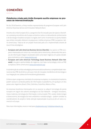 CONEXÕES
Plataforma criada pela União Europeia auxilia empresas no pro-
cesso de internacionalização
No dia 18 de fevereiro, a Fiesp recebeu representantes do programa European and Latin
American Business Service and Innovation Network (Elan).
Iniciativa da União Europeia (EU), o programa Elan foi lançado para dar apoio e diversifi-
car a presença econômica da Europa na América Latina e a demanda de conhecimento
e de tecnologia inovadora europeia na região, bem como incrementar as oportunidades
que ambos mercados oferecem às pequenas e médias empresas (PME) europeias e lati-
no-americanas. Trata-se de um projeto financiado pela UE e implementado através de
duas linhas estratégicas:
•	 European and Latin American Business Service (Elan Biz): visa apoiar as PME euro-
peias interessadas em entrar nos mercados latino-americanos, oferecendo-lhes servi-
ços de informação integral e atualizado sobre como fazer negócios em países estraté-
gicos da América Latina (www.elanbiz.org).
•	 European and Latin American Technology based Business Network (Elan Net-
work): visa gerar oportunidades de negócios, com base na tecnologia, entre as PME
europeias e latino-americanas (www.elannetwork.org).
A coordenação de ambas estratégias promoverá adicionalmente a competitividade inter-
nacional das PME da América Latina por meio de inovação, transferência de tecnologia e
sua integração nas cadeias de fornecedores globalizados.
Embora sejam programas orientados às empresas europeias, os empresários brasileiros
podem acessar o conteúdo público de informações na plataforma, em qualquer um dos
países-alvo: Argentina, Brasil, Chile, Colômbia, Costa Rica, México e Peru.
As empresas brasileiras interessadas em se associar ou adquirir tecnologia de ponta
europeia em algum dos setores estratégicos do Elan Network – energias renováveis,
novos materiais, tecnologia da informação e comunicação (TIC), saúde, biotecnologia
e bioeconomia, tecnologias de meio ambiente e nanotecnologia – podem contatar os
coordenadores do projeto e terão atenção especializada na procura de um sócio co-
mercial na Europa.
Para mais informações, enviar e-mail para info@elanbiz.org | info@elannetwork.org
INFORMATIVO DO DEREX MARÇO 2016 9
 
