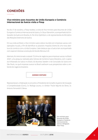CONEXÕES
Vice-ministro para Assuntos de União Europeia e Comércio
Internacional da Suécia visita a Fiesp
No dia 17 de outubro, a Fiesp recebeu a visita do Vice-ministro para Assuntos de União
Europeia e Comércio Internacional da Suécia, Sr. Oscar Stenström, acompanhado do Em-
baixador da Suécia em Brasília, Sr. Per-Arne Hjelmborn, e de representantes do Ministério
das Relações Exteriores da Suécia.
Em sua visita ao Brasil, o Vice-ministro sueco esteve reunido com empresas suecas com
operações no país, a fim de identificar os possíveis impactos diante de uma nova aber-
tura do comércio com a União Europeia. Cabe destacar que a Suécia tem acompanhado
com especial interesse a evolução do Acordo Mercosul-UE.
Ademais, foi mencionado o estudo “O clima de negócios para empresas suecas no Brasil
2016”, uma pesquisa realizada pela Câmara de Comércio Sueco-Brasileira, com o apoio
da Embaixada da Suécia no Brasil, do Business Sweden e do Consulado da Suécia em
São Paulo, no qual empresas suecas no Brasil avaliaram suas perspectivas sobre o am-
biente de negócios brasileiro.
Vice-ministro para
Assuntos de União
Europeia e Comércio
Internacional da
Suécia e delegação.
Foto: Fiesp.
ACESSE O ESTUDO
Representaram a Federação no encontro o Presidente do Conselho Superior de Inovação
e Competitividade (Conic), Sr. Rodrigo Loures, e o Diretor Titular Adjunto do Derex, Sr.
Antonio Fernando G. Bessa.
INFORMATIVO DO DEREX OUTUBRO 2016 11
 