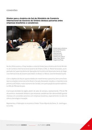 CONEXÕES
Diretor para a América do Sul do Ministério de Comércio
Internacional do Governo de Ontário destaca parcerias entre
empresas brasileiras e canadenses
Diretor para a América
do Sul do Ministério
de Comércio
Internacional
do Governo de
Ontário em visita à
Fiesp. Foto: Helcio
Nagamine/Fiesp.
No dia 18 de outubro, a Fiesp recebeu a visita do Diretor para a América do Sul do Ministé-
rio de Comércio Internacional do Governo de Ontário (CAN), Sr. Marek Karwowski, acom-
panhado do Superintendente de Operações do Escritório de Desenvolvimento de Negó-
cios Internacionais do Governo de Ontário no Brasil, Sr. Marcos José de Almeida Duarte.
Com o objetivo de discutir oportunidades de investimentos e parcerias, bem como forta-
lecer as relações comerciais entre Brasil e Canadá, Karwowski ressaltou a importância da
província de Ontário, maior economia do Canadá, com participação de aproximadamen-
te 40% do PIB total do país.
A principal atividade da região advém do setor de serviços, representando 77% do PIB
da província. Karwowski destacou que empresas canadenses têm demonstrado grande
interesse em consolidar parcerias com empresas brasileiras, especialmente no setor de
ciência, tecnologia e inovação.
Representou a Federação no encontro o Diretor Titular Adjunto do Derex, Sr. José Augus-
to Corrêa.
INFORMATIVO DO DEREX OUTUBRO 2016 12
 