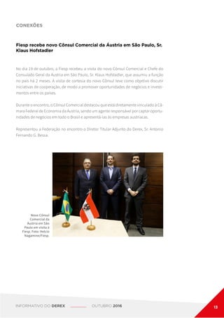 CONEXÕES
Fiesp recebe novo Cônsul Comercial da Áustria em São Paulo, Sr.
Klaus Hofstadler
No dia 19 de outubro, a Fiesp recebeu a visita do novo Cônsul Comercial e Chefe do
Consulado Geral da Áustria em São Paulo, Sr. Klaus Hofstadler, que assumiu a função
no país há 2 meses. A visita de cortesia do novo Cônsul teve como objetivo discutir
iniciativas de cooperação, de modo a promover oportunidades de negócios e investi-
mentos entre os países.
Durante o encontro, o Cônsul Comercial destacou que está diretamente vinculado à Câ-
mara Federal de Economia da Áustria, sendo um agente responsável por captar oportu-
nidades de negócios em todo o Brasil e apresentá-las às empresas austríacas.
Representou a Federação no encontro o Diretor Titular Adjunto do Derex, Sr. Antonio
Fernando G. Bessa.
Novo Cônsul
Comercial da
Áustria em São
Paulo em visita à
Fiesp. Foto: Helcio
Nagamine/Fiesp.
INFORMATIVO DO DEREX OUTUBRO 2016 13
 