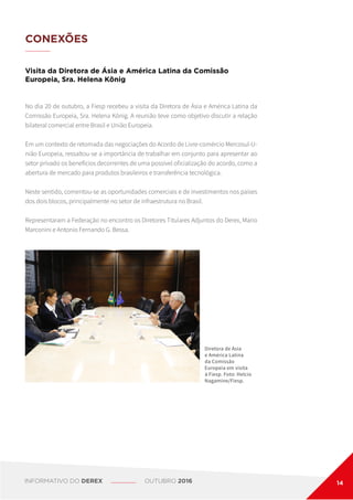CONEXÕES
Visita da Diretora de Ásia e América Latina da Comissão
Europeia, Sra. Helena König
No dia 20 de outubro, a Fiesp recebeu a visita da Diretora de Ásia e América Latina da
Comissão Europeia, Sra. Helena König. A reunião teve como objetivo discutir a relação
bilateral comercial entre Brasil e União Europeia.
Em um contexto de retomada das negociações do Acordo de Livre-comércio Mercosul-U-
nião Europeia, ressaltou-se a importância de trabalhar em conjunto para apresentar ao
setor privado os benefícios decorrentes de uma possível oficialização do acordo, como a
abertura de mercado para produtos brasileiros e transferência tecnológica.
Neste sentido, comentou-se as oportunidades comerciais e de investimentos nos países
dos dois blocos, principalmente no setor de infraestrutura no Brasil.
Representaram a Federação no encontro os Diretores Titulares Adjuntos do Derex, Mario
Marconini e Antonio Fernando G. Bessa.
Diretora de Ásia
e América Latina
da Comissão
Europeia em visita
à Fiesp. Foto: Helcio
Nagamine/Fiesp.
INFORMATIVO DO DEREX OUTUBRO 2016 14
 