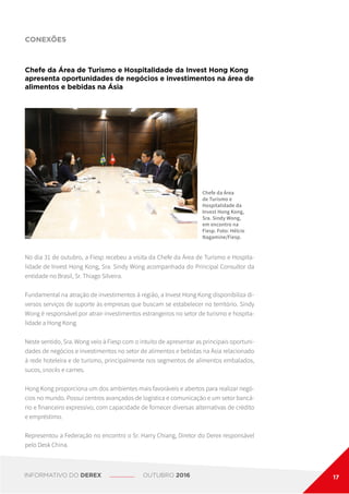CONEXÕES
Chefe da Área de Turismo e Hospitalidade da Invest Hong Kong
apresenta oportunidades de negócios e investimentos na área de
alimentos e bebidas na Ásia
Chefe da Área
de Turismo e
Hospitalidade da
Invest Hong Kong,
Sra. Sindy Wong,
em encontro na
Fiesp. Foto: Hélcio
Nagamine/Fiesp.
No dia 31 de outubro, a Fiesp recebeu a visita da Chefe da Área de Turismo e Hospita-
lidade de Invest Hong Kong, Sra. Sindy Wong acompanhada do Principal Consultor da
entidade no Brasil, Sr. Thiago Silveira.
Fundamental na atração de investimentos à região, a Invest Hong Kong disponibiliza di-
versos serviços de suporte às empresas que buscam se estabelecer no território. Sindy
Wong é responsável por atrair investimentos estrangeiros no setor de turismo e hospita-
lidade a Hong Kong.
Neste sentido, Sra. Wong veio à Fiesp com o intuito de apresentar as principais oportuni-
dades de negócios e investimentos no setor de alimentos e bebidas na Ásia relacionado
à rede hoteleira e de turismo, principalmente nos segmentos de alimentos embalados,
sucos, snacks e carnes.
Hong Kong proporciona um dos ambientes mais favoráveis e abertos para realizar negó-
cios no mundo. Possui centros avançados de logística e comunicação e um setor bancá-
rio e financeiro expressivo, com capacidade de fornecer diversas alternativas de crédito
e empréstimo.
Representou a Federação no encontro o Sr. Harry Chiang, Diretor do Derex responsável
pelo Desk China.
INFORMATIVO DO DEREX OUTUBRO 2016 17
 