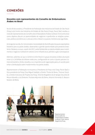 CONEXÕES
Encontro com representantes do Conselho de Embaixadores
Árabes no Brasil
No dia 04 de outubro, o Presidente da Federação das Indústrias do Estado de São Paulo
(Fiesp) e do Centro das Indústrias do Estado de São Paulo (Ciesp), Paulo Skaf, recebeu a
visita de representantes do Conselho dos Embaixadores Árabes no Brasil. O encontro teve
como objetivo discutir as oportunidades de negócios e aprofundar as relações comer-
ciais, político-econômicas e culturais entre o Brasil e os países-membros da Liga Árabe.
Ao longo da reunião, foi mencionada a necessidade de diversificação da pauta exportadora
brasileira para os países árabes, observando a grande oportunidade para produtos brasi-
leiros. Destacou-se que, a partir de 2017, serão fortalecidas as oportunidades para investi-
mentos e negócios no Brasil em setores como infraestrutura, petróleo e gás e aeroespacial.
Ademais, salientou-se que o comércio entre Brasil e o grupo de países árabes alcançará
entre 12 e 14 bilhões de dólares neste ano, configurando-se como o quarto parceiro co-
mercial brasileiro. Ainda, ressaltou-se a importância de negociações para um acordo para
evitar a bitributação sobre investimentos nos países árabes.
Representaram a Federação no encontro o Presidente da Fiesp e do Ciesp, Paulo Skaf, o
Vice-presidente da Fiesp, Elias Miguel Haddad, o Diretor Titular do Derex, Thomaz Zanot-
to, o Diretor Executivo de Projetos da Fiesp, Tenente Brigadeiro do Ar Aprígio Eduardo de
Moura Azevedo, e os Diretores Titulares Adjuntos do Derex, Antonio Fernando G. Bessa e
Newton de Mello.
Representantes
do Conselho de
Embaixadores Árabes
no Brasil. Foto: Helcio
Nagamine/Fiesp.
INFORMATIVO DO DEREX OUTUBRO 2016 5
 