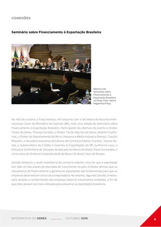 CONEXÕES
Seminário sobre Financiamento à Exportação Brasileira
Abertura do
Seminário sobre
Financiamento à
Exportação Brasileira
na Fiesp. Foto: Helcio
Nagamine/Fiesp.
No mês de outubro, a Fiesp realizou, em conjunto com a Secretaria de Assuntos Inter-
nacionais (Sain) do Ministério da Fazenda (MF), mais uma edição do Seminário sobre
Financiamento à Exportação Brasileira. Participaram da abertura do evento o Diretor
Titular do Derex, Thomaz Zanotto, o Diretor Titular Adjunto do Derex, Vladimir Guilha-
mat, o Diretor do Departamento da Micro, Pequena e Média Indústria (Dempi), Claudio
Miquelin, a Secretária-executiva da Câmara de Comércio Exterior (Camex), Tatiana Ro-
sito, o Subsecretário de Crédito e Garantia às Exportações do MF, Guilherme Laux, o
Executivo da Diretoria de Soluções de Atacado do Banco do Brasil, Paulo Guimarães, e
o Executivo da Diretoria Corporate Bank do Banco do Brasil, Ilson de Moraes.
Zanotto destacou a atual importância do comércio exterior, uma vez que a exportação
tem sido um dos pilares da retomada do crescimento no país. O diretor afirmou que os
mecanismos de financiamento e garantia às exportações são fundamentais para que as
empresas desenvolvam uma cultura exportadora. No entanto, segundo Zanotto, é neces-
sário ampliar o conhecimento das empresas sobre os mecanismos existentes, a fim de
que estes possam ser mais utilizados para alavancar as exportações brasileiras.
INFORMATIVO DO DEREX OUTUBRO 2016 6
 