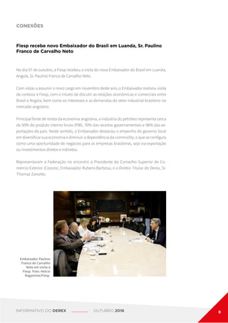 CONEXÕES
Fiesp recebe novo Embaixador do Brasil em Luanda, Sr. Paulino
Franco de Carvalho Neto
No dia 07 de outubro, a Fiesp recebeu a visita do novo Embaixador do Brasil em Luanda,
Angola, Sr. Paulino Franco de Carvalho Neto.
Com vistas a assumir o novo cargo em novembro deste ano, o Embaixador realizou visita
de cortesia à Fiesp, com o intuito de discutir as relações econômicas e comerciais entre
Brasil e Angola, bem como os interesses e as demandas do setor industrial brasileiro no
mercado angolano.
Principal fonte de renda da economia angolana, a indústria do petróleo representa cerca
de 50% do produto interno bruto (PIB), 70% das receitas governamentais e 98% das ex-
portações do país. Neste sentido, o Embaixador destacou o empenho do governo local
em diversificar sua economia e diminuir a dependência da commodity, o que se configura
como uma oportunidade de negócios para as empresas brasileiras, seja via exportação
ou investimentos diretos e indiretos.
Representaram a Federação no encontro o Presidente do Conselho Superior de Co-
mércio Exterior (Coscex), Embaixador Rubens Barbosa, e o Diretor Titular do Derex, Sr.
Thomaz Zanotto.
Embaixador Paulino
Franco de Carvalho
Neto em visita à
Fiesp. Foto: Helcio
Nagamine/Fiesp.
INFORMATIVO DO DEREX OUTUBRO 2016 8
 