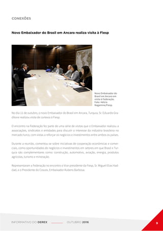 CONEXÕES
Novo Embaixador do Brasil em Ancara realiza visita à Fiesp
Novo Embaixador do
Brasil em Ancara em
visita à Federação.
Foto: Hélcio
Nagamine/Fiesp.
No dia 11 de outubro, o novo Embaixador do Brasil em Ancara, Turquia, Sr. Eduardo Gra-
dilone realizou visita de cortesia à Fiesp.
O encontro na Federação fez parte de uma série de visitas que o Embaixador realizou a
associações, sindicatos e entidades para discutir o interesse da indústria brasileira no
mercado turco, com vistas a reforçar os negócios e investimentos entre ambos os países.
Durante a reunião, comentou-se sobre iniciativas de cooperação econômicas e comer-
ciais, como oportunidades de negócios e investimentos em setores em que Brasil e Tur-
quia são complementares como: construção, automotivo, aviação, energia, produtos
agrícolas, turismo e mineração.
Representaram a Federação no encontro o Vice-presidente da Fiesp, Sr. Miguel Elias Had-
dad, e o Presidente do Coscex, Embaixador Rubens Barbosa.
INFORMATIVO DO DEREX OUTUBRO 2016 9
 