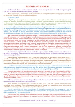 ESPÍRITA NO UMBRAL
Um homem de 55 anos, espírita, sofreu um acidente e morreu de repente. Ele se viu saindo do corpo e chegando
a um lugar escuro, feio, tétrico, com energias muito negativas.
Assim que começou a caminhar por aquele vale sombrio, viu três espíritos vestidos com capa preta caminhando
em sua direção. Assim que chegaram, o homem perguntou:
– Que lugar é esse?
– Aqui é o que vocês espíritas chamam de umbral – disse um dos espíritos. O homem ficou chocado com aquela
informação. Mal podia acreditar que estava no umbral. Considerou que talvez estivesse ali para participar de alguma
atividade socorrista aos espíritos sofredores. O espírito negativo, que lia seus pensamentos, respondeu que não. Ele
estava ali porque o umbral era a zona cósmica que mais guardava sintonia com suas energias.
– Mas isso é impossível!... – disse o espírita em desespero. – Não posso estar no Umbral. Deve haver algum erro…
Em primeiro lugar eu sou espírita, faço parte dessa religião maravilhosa que é considerada o consolador prometido por
Jesus. Realizo também projetos sociais de doação de sopa aos pobres. Ministro o passe magnético duas vezes por
semana a uma multidão de pessoas lá no centro. Também ajudo financeiramente instituições de caridade muito
necessitadas, além de dar palestras no centro para os iniciantes no Espiritismo. Definitivamente há algo errado…
Não há nenhum erro – disse o espírito das sombras – Em seu atual estágio de evolução, você tem que ficar aqui
mesmo. É verdade que você é espírita e faz parte desta doutrina consoladora, mas intimamente você julgava pessoas de
outras religiões inferiores por não serem espíritas. Sim, você realizava projetos sociais dando sopa aos pobres, mas em
seus pensamentos sentia-se o máximo praticando a caridade e julgava que os pobres não eram tão evoluídos por
estarem amargando a pobreza, quando na verdade muitos deles eram mais puros que você. Sim, você ministrava o
passe, mas considerava que seu passe era mais “poderoso” e mais curador do que o passe de outros passistas. Sim, você
ajudava financeiramente instituições de caridade, mas dentro de ti sempre dava o dinheiro esperando receber algo em
troca e sentindo-se alguém muito “caridoso”. E finalmente… Sim, você dava palestras aos iniciantes na doutrina, mas
acreditava ter mais conhecimento que eles e se colocava numa posição de destaque e vaidade intelectual. Tudo isso
suscitando uma das maiores chagas da humanidade, o “orgulho” e a “vaidade”.
O homem ficou impressionado com as revelações daquele espírito. De fato, revendo suas atitudes e sua
perspectiva, intimamente havia quase sempre um sentimento de superioridade, de orgulho em relação aos outros,
diante de tudo o que foi feito.
O espírita então olhou para dentro de si e começou a se arrepender de tudo aquilo, reconhecendo seu erro e
sentindo-se mais humilde. Nesse momento, ele sentiu uma luz brilhando dentro dele e começou a se elevar. Ao perceber
que estava se elevando e deixando o umbral, avistou outros espíritos ainda presos à condição umbralina e novamente
lhe veio um orgulho e uma sensação de superioridade em relação aos mesmos. Após sentir isso, caiu novamente no
umbral, e a queda dessa vez foi ainda mais dolorosa. Um dos espíritos trevosos disse:
– Você caiu novamente porque, no momento em que se elevava, começou a sentir uma certa superioridade em
relação aos espíritos que aqui estavam, suscitando mais uma vez uma condição de orgulho. Além disso, “A quem muito
foi dado, muito será exigido; e a quem muito foi confiado, muito mais será pedido.” (Lucas 12:48).
O homem ficou muito triste com tudo aquilo. Entrou dentro de si mesmo e com toda a sinceridade pensou: Sim, é
isso mesmo. Eu fui uma pessoa arrogante por ser espírita e por tudo o que eu fazia. Esse orgulho neutralizou todo o
mérito de minhas ações. Mas tudo bem, eu mereço estar aqui no umbral. Vou ficar por aqui mesmo, quem sabe eu
aprendo alguma coisa. Não me importo mais comigo e entrego minha vida a Deus… Como disse Jesus, “Que seja feita a
vontade de Deus e não a minha”.
O homem caiu no chão e apenas se entregou a Deus com fé. Nesse momento, não tinha mais nenhum sentimento
de auto importância. Fechou os olhos e deixou tudo fluir…
Nesse momento, seu corpo começou a se tornar um corpo de luz e, sem nem perceber, começou a se elevar
novamente. Assim que chegou a uma zona mais elevada, abriu os olhos e, para sua surpresa, havia se libertado do
umbral. Dessa vez, nem percebeu que estava se elevando e se libertando.
Um dos espíritos trevosos estava esperando por ele nesse plano mais elevado. Tirou a capa preta e uma luz
maravilhosa começou a brilhar. O espírita percebeu que esse espírito não era negativo, mas um espírito de luz que o
estava ajudando desde o início. O espírito disse:
– Tua renúncia de ti mesmo no último momento te salvou do umbral. Que tudo isso sirva de lição para você, meu
filho. Toda essa experiência que você passou serve para os membros de qualquer religião. E não se esqueça jamais do
que disse Jesus:
“Não saiba a tua mão esquerda o que faz a tua direita.” (Mateus 6:3)
 