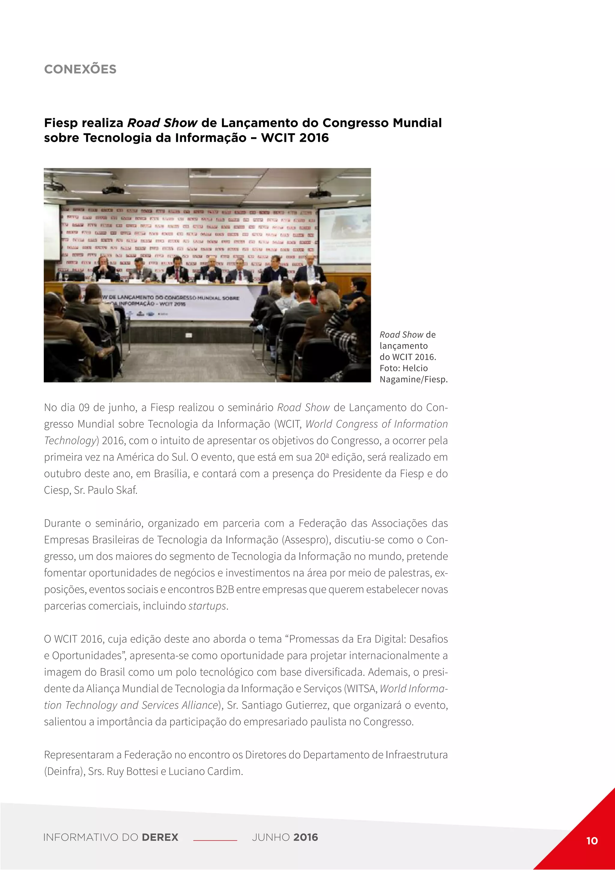 CONEXÕES
Fiesp realiza Road Show de Lançamento do Congresso Mundial
sobre Tecnologia da Informação – WCIT 2016
No dia 09 de junho, a Fiesp realizou o seminário Road Show de Lançamento do Con-
gresso Mundial sobre Tecnologia da Informação (WCIT, World Congress of Information
Technology) 2016, com o intuito de apresentar os objetivos do Congresso, a ocorrer pela
primeira vez na América do Sul. O evento, que está em sua 20a
edição, será realizado em
outubro deste ano, em Brasília, e contará com a presença do Presidente da Fiesp e do
Ciesp, Sr. Paulo Skaf.
Durante o seminário, organizado em parceria com a Federação das Associações das
Empresas Brasileiras de Tecnologia da Informação (Assespro), discutiu-se como o Con-
gresso, um dos maiores do segmento de Tecnologia da Informação no mundo, pretende
fomentar oportunidades de negócios e investimentos na área por meio de palestras, ex-
posições, eventos sociais e encontros B2B entre empresas que querem estabelecer novas
parcerias comerciais, incluindo startups.
O WCIT 2016, cuja edição deste ano aborda o tema “Promessas da Era Digital: Desafios
e Oportunidades”, apresenta-se como oportunidade para projetar internacionalmente a
imagem do Brasil como um polo tecnológico com base diversificada. Ademais, o presi-
dente da Aliança Mundial de Tecnologia da Informação e Serviços (WITSA, World Informa-
tion Technology and Services Alliance), Sr. Santiago Gutierrez, que organizará o evento,
salientou a importância da participação do empresariado paulista no Congresso.
Representaram a Federação no encontro os Diretores do Departamento de Infraestrutura
(Deinfra), Srs. Ruy Bottesi e Luciano Cardim.
Road Show de
lançamento
do WCIT 2016.
Foto: Helcio
Nagamine/Fiesp.
INFORMATIVO DO DEREX JUNHO 2016 10
 