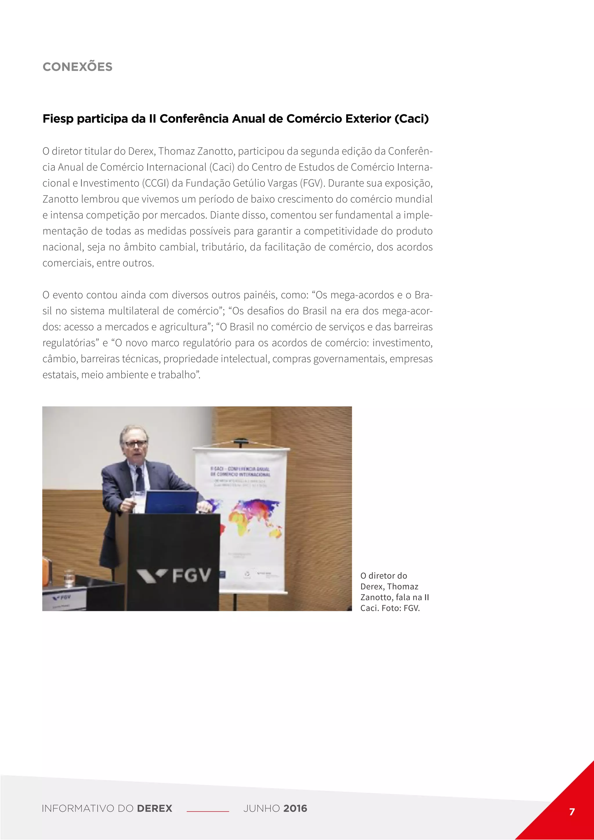 CONEXÕES
Fiesp participa da II Conferência Anual de Comércio Exterior (Caci)
O diretor titular do Derex, Thomaz Zanotto, participou da segunda edição da Conferên-
cia Anual de Comércio Internacional (Caci) do Centro de Estudos de Comércio Interna-
cional e Investimento (CCGI) da Fundação Getúlio Vargas (FGV). Durante sua exposição,
Zanotto lembrou que vivemos um período de baixo crescimento do comércio mundial
e intensa competição por mercados. Diante disso, comentou ser fundamental a imple-
mentação de todas as medidas possíveis para garantir a competitividade do produto
nacional, seja no âmbito cambial, tributário, da facilitação de comércio, dos acordos
comerciais, entre outros.
O evento contou ainda com diversos outros painéis, como: “Os mega-acordos e o Bra-
sil no sistema multilateral de comércio”; “Os desafios do Brasil na era dos mega-acor-
dos: acesso a mercados e agricultura”; “O Brasil no comércio de serviços e das barreiras
regulatórias” e “O novo marco regulatório para os acordos de comércio: investimento,
câmbio, barreiras técnicas, propriedade intelectual, compras governamentais, empresas
estatais, meio ambiente e trabalho”.
O diretor do
Derex, Thomaz
Zanotto, fala na II
Caci. Foto: FGV.
INFORMATIVO DO DEREX JUNHO 2016 7
 
