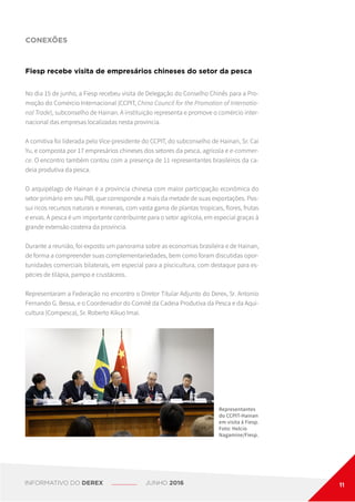 CONEXÕES
Fiesp recebe visita de empresários chineses do setor da pesca
No dia 15 de junho, a Fiesp recebeu visita de Delegação do Conselho Chinês para a Pro-
moção do Comércio Internacional (CCPIT, China Council for the Promotion of Internatio-
nal Trade), subconselho de Hainan. A instituição representa e promove o comércio inter-
nacional das empresas localizadas nesta província.
A comitiva foi liderada pelo Vice-presidente do CCPIT, do subconselho de Hainan, Sr. Cai
Yu, e composta por 17 empresários chineses dos setores da pesca, agrícola e e-commer-
ce. O encontro também contou com a presença de 11 representantes brasileiros da ca-
deia produtiva da pesca.
O arquipélago de Hainan é a província chinesa com maior participação econômica do
setor primário em seu PIB, que corresponde a mais da metade de suas exportações. Pos-
sui ricos recursos naturais e minerais, com vasta gama de plantas tropicais, flores, frutas
e ervas. A pesca é um importante contribuinte para o setor agrícola, em especial graças à
grande extensão costeira da província.
Durante a reunião, foi exposto um panorama sobre as economias brasileira e de Hainan,
de forma a compreender suas complementariedades, bem como foram discutidas opor-
tunidades comerciais bilaterais, em especial para a piscicultura, com destaque para es-
pécies de tilápia, pampo e crustáceos.
Representaram a Federação no encontro o Diretor Titular Adjunto do Derex, Sr. Antonio
Fernando G. Bessa, e o Coordenador do Comitê da Cadeia Produtiva da Pesca e da Aqui-
cultura (Compesca), Sr. Roberto Kikuo Imai.
Representantes
do CCPIT-Hainan
em visita à Fiesp.
Foto: Helcio
Nagamine/Fiesp.
INFORMATIVO DO DEREX JUNHO 2016 11
 
