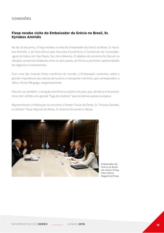 CONEXÕES
Fiesp recebe visita do Embaixador da Grécia no Brasil, Sr.
Kyriakos Amiridis
Embaixador da
Grécia no Brasil
em visita à Fiesp.
Foto: Helcio
Nagamine/Fiesp.
No dia 16 de junho, a Fiesp recebeu a visita do Embaixador da Grécia no Brasil, Sr. Kyria-
kos Amiridis, e da Vice-cônsul para Assuntos Econômicos e Comerciais do Consulado-
-geral da Grécia em São Paulo, Sra. Gina Velentza. O objetivo do encontro foi discutir as
relações comerciais bilaterais entre os dois países, de forma a promover oportunidades
de negócios e investimentos.
Com uma das maiores frotas marítimas do mundo, o Embaixador comentou sobre a
grande importância dos setores de turismo e transporte marítimo, que correspondem a
18% e 7% do PIB grego, respectivamente.
Discutiu-se, também, a situação econômica e política do país, que, devido à crise econô-
mica, tem sofrido uma grande “fuga de cérebros” para os demais países europeus.
Representaram a Federação no encontro o Diretor Titular do Derex, Sr. Thomaz Zanotto,
e o Diretor Titular Adjunto do Derex, Sr. Antonio Fernando G. Bessa.
INFORMATIVO DO DEREX JUNHO 2016 13
 