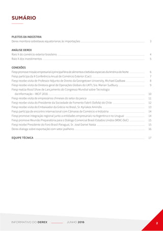 PLEITOS DA INDÚSTRIA
Derex monitora sobretaxas equatorianas às importações
ANÁLISE DEREX
Raio X do comércio exterior brasileiro
Raio X dos investimentos
CONEXÕES
FiesppromovemissãoempresarialàprincipalfeiradealimentosebebidasespeciaisdaAméricadoNorte
Fiesp participa da II Conferência Anual de Comércio Exterior (Caci)
Fiesp recebe visita de Professor Adjunto de Direito da Georgetown University, Michael Gadbaw
Fiesp recebe visita da Diretora-geral de Operações Globais do UKTI, Sra. Marian Sudbury
Fiesp realiza Road Show de Lançamento do Congresso Mundial sobre Tecnologia
	 da Informação – WCIT 2016
Fiesp recebe visita de empresários chineses do setor da pesca
Fiesp recebe visita do Presidente da Sociedade de Fomento Fabril (Sofofa) do Chile
Fiesp recebe visita do Embaixador da Grécia no Brasil, Sr. Kyriakos Amiridis
Fiesp participa de encontro internacional com Câmaras de Comércio e Indústria
Fiesp promove integração regional junto a entidades empresariais na Argentina e no Uruguai
Fiesp promove Reunião Preparatória para o Diálogo Comercial Brasil-Estados Unidos (MDIC-DoC)
Fiesp recebe Presidente do Foro Brasil-Paraguai, Sr. José Daniel Nasta
Derex dialoga sobre exportação com setor joalheiro
EQUIPE TÉCNICA
3
4
5
6
7
8
9
10
11
12
13
14
14
15
15
16
17
SUMÁRIO
INFORMATIVO DO DEREX JUNHO 2016 2
 