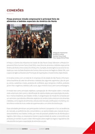 CONEXÕES
Fiesp promove missão empresarial à principal feira de
alimentos e bebidas especiais da América do Norte
A Fiesp e o Centro das Indústrias do Estado de São Paulo (Ciesp) lideraram a Missão Em-
presarial à Feira Summer Fancy Food 2016, maior feira de alimentos e bebidas especiais da
AméricadoNorte,entreosdias25e29dejunho.Oprojeto,deabrangêncianacional,foirea-
lizado por meio da Rede Brasileira de Centros Internacionais de Negócios (Rede CIN), com
o apoio da Agência Brasileira de Promoção de Exportações e Investimentos (Apex-Brasil).
A iniciativa contou com um total de 31 empresas (23 do estado de São Paulo) e 40 empre-
sários brasileiros do setor de alimentos e bebidas dos seguintes segmentos: pão de quei-
jo, carnes, castanhas e nozes, produtos de confeitaria, açaí, temperos e molhos, produtos
gluten free e orgânicos, bebidas (café, sucos, água mineral e licor), bem como embalagens.
A missão teve como principais objetivos a prospecção de informações sobre o mercado
norte-americano, bem como a identificação de oportunidades para exportação de produ-
tos e marcas brasileiras aos Estados Unidos. A programação da missão foi composta por
um seminário, que abordou diferentes aspectos do cenário norte-americano de alimentos
e bebidas, como registro de alimentos, estrutura do mercado, certificação e marketing, visi-
tas à feira e visitas técnicas a redes de supermercado e um centro de distribuição.
Essas atividades permitiram aos participantes conhecer e prospectar in loco as tendências
do mercado, as preferências dos consumidores e as oportunidades para inserção de pro-
dutos brasileiros nos Estados Unidos, por meio de possíveis plataformas de distribuição e
logística. Além disso, os empresários tiveram a oportunidade de avaliar a concorrência de
produtos já inseridos no país e obter informações sobre exigências legais e regulatórias (de
natureza técnica) para a exportação de alimentos ao país.
Delegação empresarial
brasileira na feira
Summer Fancy Food.
Foto: Equipe Derex/Fiesp.
INFORMATIVO DO DEREX JUNHO 2016 6
 