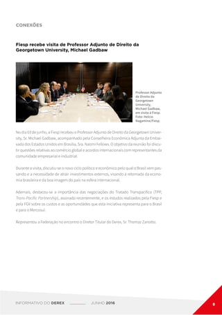 CONEXÕES
Fiesp recebe visita de Professor Adjunto de Direito da
Georgetown University, Michael Gadbaw
Professor Adjunto
de Direito da
Georgetown
University,
Michael Gadbaw,
em visita à Fiesp.
Foto: Helcio
Nagamine/Fiesp.
No dia 03 de junho, a Fiesp recebeu o Professor Adjunto de Direito da Georgetown Univer-
sity, Sr. Michael Gadbaw, acompanhado pela Conselheira Econômica Adjunta da Embai-
xada dos Estados Unidos em Brasília, Sra. Naomi Fellows. O objetivo da reunião foi discu-
tir questões relativas ao comércio global e acordos internacionais com representantes da
comunidade empresarial e industrial.
Durante a visita, discutiu-se o novo ciclo político e econômico pelo qual o Brasil vem pas-
sando e a necessidade de atrair investimentos externos, visando à retomada da econo-
mia brasileira e da boa imagem do país na esfera internacional.
Ademais, destacou-se a importância das negociações do Tratado Transpacífico (TPP,
Trans-Pacific Partnership), assinado recentemente, e os estudos realizados pela Fiesp e
pela FGV sobre os custos e as oportunidades que esta iniciativa representa para o Brasil
e para o Mercosul.
Representou a Federação no encontro o Diretor Titular do Derex, Sr. Thomaz Zanotto.
INFORMATIVO DO DEREX JUNHO 2016 8
 