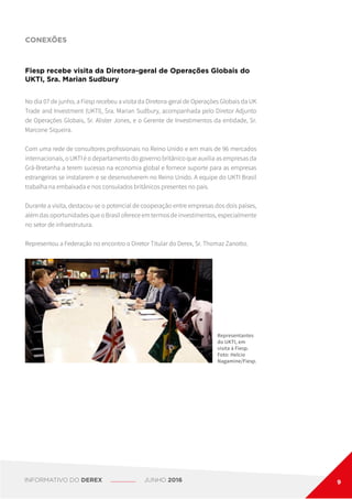 CONEXÕES
Fiesp recebe visita da Diretora-geral de Operações Globais do
UKTI, Sra. Marian Sudbury
Representantes
do UKTI, em
visita à Fiesp.
Foto: Helcio
Nagamine/Fiesp.
No dia 07 de junho, a Fiesp recebeu a visita da Diretora-geral de Operações Globais da UK
Trade and Investment (UKTI), Sra. Marian Sudbury, acompanhada pelo Diretor Adjunto
de Operações Globais, Sr. Alister Jones, e o Gerente de Investimentos da entidade, Sr.
Marcone Siqueira.
Com uma rede de consultores profissionais no Reino Unido e em mais de 96 mercados
internacionais, o UKTI é o departamento do governo britânico que auxilia as empresas da
Grã-Bretanha a terem sucesso na economia global e fornece suporte para as empresas
estrangeiras se instalarem e se desenvolverem no Reino Unido. A equipe do UKTI Brasil
trabalha na embaixada e nos consulados britânicos presentes no país.
Durante a visita, destacou-se o potencial de cooperação entre empresas dos dois países,
além das oportunidades que o Brasil oferece em termos de investimentos, especialmente
no setor de infraestrutura.
Representou a Federação no encontro o Diretor Titular do Derex, Sr. Thomaz Zanotto.
INFORMATIVO DO DEREX JUNHO 2016 9
 