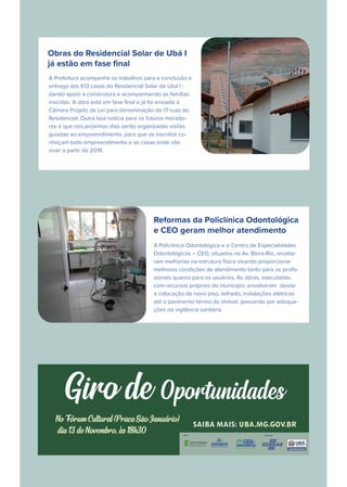 Obras do Residencial Solar de Ubá I
já estão em fase ﬁnal
A Prefeitura acompanha os trabalhos para a conclusão e
entrega das 613 casas do Residencial Solar de Ubá I -
dando apoio à construtora e acompanhando as famílias
inscritas. A obra está em fase ﬁnal e já foi enviado à
Câmara Projeto de Lei para denominação de 17 ruas do
Residencial. Outra boa notícia para os futuros morado-
res é que nos próximos dias serão organizadas visitas
guiadas ao empreendimento, para que os inscritos co-
nheçam todo empreendimento e as casas onde vão
viver a partir de 2019.
Reformas da Policlínica Odontológica
e CEO geram melhor atendimento
A Policlínica Odontológica e o Centro de Especialidades
Odontológicas – CEO, situados na Av. Beira-Rio, recebe-
ram melhorias na estrutura física visando proporcionar
melhores condições de atendimento tanto para os proﬁs-
sionais quanro para os usuários. As obras, executadas
com recursos próprios do município, envolveram desde
a colocação de novo piso, telhado, instalações elétricas
até o pavimento térreo do imóvel, passando por adequa-
ções da vigilância sanitária
 