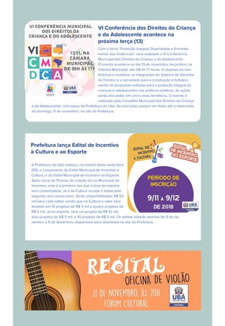 VI Conferência dos Direitos da Criança
e do Adolescente acontece na
próxima terça (13)
Com o tema “Proteção Integral, Diversidade e Enfrenta-
mento das Violências”, será realizada a VI Conferência
Municipal dos Direitos da Criança e do Adolescente.
O evento acontece no dia 13 de novembro, terça-feira, na
Câmara Municipal, das 08 às 17 horas. O objetivo da con-
ferência é mobilizar os integrantes do Sistema de Garantia
de Direitos e a sociedade para a construção e fortaleci-
mento de propostas voltadas para a proteção integral de
crianças e adolescentes nas políticas públicas. As ações
serão discutidas em cinco eixos temáticos. O evento é
realizado pelo Conselho Municipal dos Direitos da Criança
e do Adolescente, com apoio da Prefeitura de Ubá. As inscrições podem ser feitas até a meia-noite
do domingo, 11 de novembro, no site da Prefeitura.
Prefeitura lança Edital de Incentivo
à Cultura e ao Esporte
A Prefeitura de Ubá realizou, na manhã desta sexta-feira
(09), o Lançamento do Edital Municipal de Incentivo à
Cultura, e do Edital Municipal de Incentivo ao Esporte.
Após cerca de 15 anos de criação da Lei Municipal de
Incentivo, esta é a primeira vez que a área de esporte
será contemplada. Já a da Cultura recebe o edital pelo
segundo ano consecutivo. Serão disponibilizados R$ 50
mil para cada edital, sendo que na Cultura o valor será
dividido em 10 projetos de R$ 3 mil e quatro projetos de
R$ 5 mil. Já no esporte, será um projeto de R$ 10 mil,
dois projetos de R$ 5 mil, e 10 projetos de R$ 3 mil. Os editais estarão abertos de 9 de no-
vembro a 9 de dezembro, disponíveis para download no site da Prefeitura.
 
