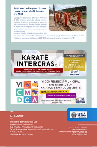 Programa de Limpeza Urbana
percorre mais de 60 bairros
em 2018
O programa de Limpeza Urbana da Prefeitura
de Ubá encerrou o mês de outubro com um
saldo de 63 bairros percorridos ao longo do
ano. Soma-se a isso ainda o intenso trabalho
do setor com as limpezas de áreas atingidas
pela enchente de 10 de março, que durou
várias semanas.
Na última semana, receberam os serviços, que
incluem varrição, capina e limpeza das ruas, os bairros Vale do Ipê, Primavera e Santa Edwiges. Para
solicitar os serviços basta ligar para 3301-6146, de segunda a sexta-feira, das 7h às 13h.
 