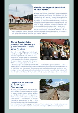 Famílias contempladas farão visitas
ao Solar de Ubá
A Divisão de Habitação da Secretaria de Desenvolvimento
Social está entrando em contato com os classiﬁcados para
o Solar de Ubá para agendar a visita de um representante
de cada família ao empreendimento. As visitas são parte
do trabalho da Divisão no acompanhamento e orientação
das famílias e além de apresentar a elas o lugar onde vão
morar em breve, vão permitir mostrar questões que inter-
feriram no andamento das obras, como a queda de um
barranco, que está sendo refeito. Os grupos serão guia-
dos por representantes da Divisão de Habitação e da em-
presa construtora, que vão tirar todas as dúvidas dos participantes. Se você é um dos classiﬁca-
dos, procure da Divisão de Habitação para agendar sua visita.
Giro de Oportunidades
reúne empreendedores que
querem aprender a vender
para a Prefeitura
Reunindo cerca de 100 pessoas, foi realizado
nesta terça-feira (13) o “Giro de Oportunidades”.
O evento foi promovido pela Prefeitura, em
parceria com Adubar, Sebrae e IF Sudeste MG.
Foram realizadas apresentações sobre a Casa
do Empreendedor e sobre o projeto Compras
Públicas, além de palestra com consultor do
Sebrae e o lançamento do site/aplicativo LicitUbá. A ampliação de negócios com micro e peque-
nas empresas no volume de compras da Prefeitura visando estimular a economia local e a geração
de empregos é uma das metas do plano de governo da atual administração da Prefeitura de Ubá.
A criação da Casa do Empreendedor, aliada ao desenvolvimento do Projeto Compras Públicas pela
Secretaria de Administração, são algumas das realizações de sucesso já concretizadas nesta área.
Calçamento no acesso do
Santa Edwiges ao
Fórum avança
As obras de calçamento em bloquete da Ave-
nida Elpídia da Silva Fagundes, mais conheci-
da como a rua de acesso da Avenida Senador
Levindo Coelho (próxima ao Fórum) ao bairro
Santa Edwiges, estão em ritmo avançado. Na
última semana, a intervenção já foi iniciada
também na segunda faixa da via. O local
também recebeu uma rede de drenagem plu-
vial. A ação, que faz parte do programa “Rua Nova + Qualidade de Vida”, é realizada inteiramente
com recursos próprios do caixa do município, e irá contemplar 1.200 metros de calçamento.
 