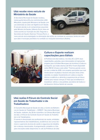Ubá recebe novo veículo do
Ministério da Saúde
A Secretaria Municipal de Saúde recebeu,
nesta quarta-feira (21) uma caminhonete L200
Mitsubishi, doada pelo Ministério da Saúde com
uso destinado ao setor de Vigilância em Saúde.
O veículo atende a um compromisso assumido
pelo Ministro da Saúde, Gilberto Occhi, feito em
visita recente ao município de Ubá. Segundo a
Secretária de Saúde, Dulcinea Thinassi Perini, o
novo veículo será empregado na otimização das ações de combate às zoonoses, tendo em vista
que Ubá é município prioritário no combate ao mosquito transmissor (Aedes).
Cultura e Esporte realizam
capacitações para Editais
A Prefeitura de Ubá realizou, nos dias 20 e 22/11, duas
capacitações, gratuitas, para interessados em apresentar
projetos para os Editais Municipais de Incentivo à Cultura e
ao Esporte, que estão abertos até 9/12. Foram disponibili-
zados R$ 50 mil para cada edital. “Tivemos grande suces-
so com o edital de 2018, com projetos aprovados que real-
mente deram resultado e levaram arte para áreas antes
carentes na cidade. Investimento em cultura e esporte
diminui a violência, e alimenta a esperança de um futuro
melhor para nossas crianças. É nisso que acreditamos e
investimos”, aﬁrma o vice-prefeito, secretário de Cultura e
de Governo, Vinícius Samôr de Lacerda.
Ubá realiza II Fórum do Controle Social
em Saúde do Trabalhador e da
Trabalhadora
O Conselho Municipal de Saúde de Ubá, o Centro de Referên-
cia em Saúde do Trabalhador – CEREST / Secretaria Municipal
de Saúde, realizam, dia 30 de novembro, na Câmara Municipal
de Ubá, o II Fórum do Controle Social em Saúde do Trabalha-
dor e da Trabalhadora .
O evento é direcionado aos proﬁssionais de saúde, entidades
representativas dos trabalhadores, acadêmicos de cursos téc-
nicos e superiores da área de saúde e segurança do trabalha-
dor e demais interessados. A programação completa e o link
para inscrições estão disponíveis no site da Prefeitura de Ubá.
 