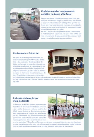 Prefeitura realiza recapeamento
asfáltico no bairro Vila Casal
Depois dos bairros Laurindo de Castro, Santa Luzia, Pal-
meiras e Dico Teixeira chegou a vez do Vila Casal receber
o recapeamento asfáltico em CBUQ (asfalto quente). Cus-
teado com recursos próprios do município, o novo asfalto
integra um plano de recomposição de pista dos principais
corredores de tráfego da cidade.
No Vila Casal, a rua Luis de Mattos recebe a intervenção.
A medida traz mais segurança, vez que o novo asfalto per-
mite o nivelamento da pista, preservando veículos, e facili-
tando a circulação dos transportes coletivos.
Conhecendo o futuro lar!
Em clima de muita alegria e entusiasmo, os
classiﬁcados no Programa Minha Casa Minha
Vida estão visitando o Residencial Solar de
Ubá e conhecendo as casas. As visitas são co-
ordenadas pela Divisão de Habitação e os par-
ticipantes são recebidos pelo engenheiro da
empresa construtora, que tira todas as dúvidas
e explica os motivos do atraso na conclusão da
obra. A queda de um barranco em janeiro e a
necessidade de adequações no projeto e licenças para atender à legislação ambiental foram fato-
res que ﬁzeram com que a entrega, prevista para abril deste ano, fosse reprogramada para maio
de 2019.
Inclusão e interação por
meio do Karatê
O Intercras de Karatê 2018 foi idealizado pela
Secretaria de Desenvolvimento Social para valo-
rizar a prática do esporte e integrar usuários dos
CRAS e dos Centros de Convivência, dando a
eles oportunidade de mostrar aos seus familia-
res e à comunidade seu desenvolvimento, pro-
porcionado pelas oﬁcinas gratuitas oferecidas
nos equipamentos. Entre as atividades do Inter-
cras foi realizada a 1ª Copa Sensei Santos e uma gincana para os participantes que não disputaram
a copa, marcada pela união entre pais e ﬁlhos nas brincadeiras comandadas pela equipe organiza-
dora. O Intercras também foi exemplo de inclusão, reunindo praticantes de 5 a 81 anos!
 
