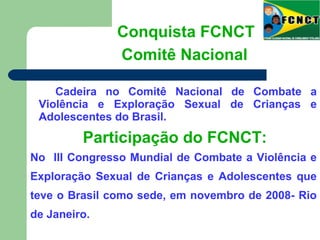 Cadeira no Comitê Nacional de Combate a
Violência e Exploração Sexual de Crianças e
Adolescentes do Brasil.
Conquista FCNCT
Comitê Nacional
Participação do FCNCT:
No III Congresso Mundial de Combate a Violência e
Exploração Sexual de Crianças e Adolescentes que
teve o Brasil como sede, em novembro de 2008- Rio
de Janeiro.
 