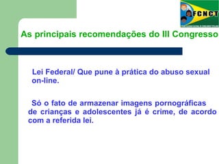 Lei Federal/ Que pune à prática do abuso sexual
on-line.
As principais recomendações do III Congresso
Só o fato de armazenar imagens pornográficas
de crianças e adolescentes já é crime, de acordo
com a referida lei.
 