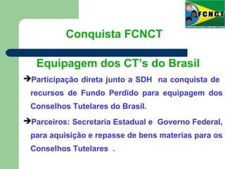 Participação direta junto a SDH na conquista de
recursos de Fundo Perdido para equipagem dos
Conselhos Tutelares do Brasil.
Parceiros: Secretaria Estadual e Governo Federal,
para aquisição e repasse de bens materias para os
Conselhos Tutelares .
Conquista FCNCT
Equipagem dos CT’s do Brasil
 