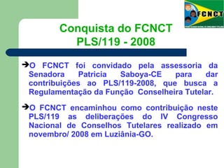 O FCNCT foi convidado pela assessoria da
Senadora Patricia Saboya-CE para dar
contribuições ao PLS/119-2008, que busca a
Regulamentação da Função Conselheira Tutelar.
O FCNCT encaminhou como contribuição neste
PLS/119 as deliberações do IV Congresso
Nacional de Conselhos Tutelares realizado em
novembro/ 2008 em Luziânia-GO.
Conquista do FCNCT
PLS/119 - 2008
 
