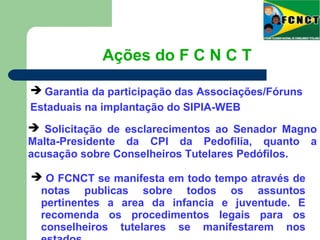  O FCNCT se manifesta em todo tempo através de
notas publicas sobre todos os assuntos
pertinentes a area da infancia e juventude. E
recomenda os procedimentos legais para os
conselheiros tutelares se manifestarem nos
Ações do F C N C T
 Garantia da participação das Associações/Fóruns
Estaduais na implantação do SIPIA-WEB
 Solicitação de esclarecimentos ao Senador Magno
Malta-Presidente da CPI da Pedofilia, quanto a
acusação sobre Conselheiros Tutelares Pedófilos.
 