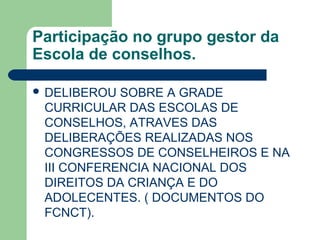 Participação no grupo gestor da
Escola de conselhos.
 DELIBEROU SOBRE A GRADE
CURRICULAR DAS ESCOLAS DE
CONSELHOS, ATRAVES DAS
DELIBERAÇÕES REALIZADAS NOS
CONGRESSOS DE CONSELHEIROS E NA
III CONFERENCIA NACIONAL DOS
DIREITOS DA CRIANÇA E DO
ADOLECENTES. ( DOCUMENTOS DO
FCNCT).
 