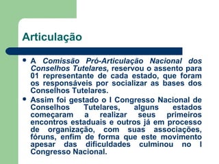 Articulação
 A Comissão Pró-Articulação Nacional dos
Conselhos Tutelares, reservou o assento para
01 representante de cada estado, que foram
os responsáveis por socializar as bases dos
Conselhos Tutelares.
 Assim foi gestado o I Congresso Nacional de
Conselhos Tutelares, alguns estados
começaram a realizar seus primeiros
encontros estaduais e outros já em processo
de organização, com suas associações,
fóruns, enfim de forma que este movimento
apesar das dificuldades culminou no I
Congresso Nacional.
 