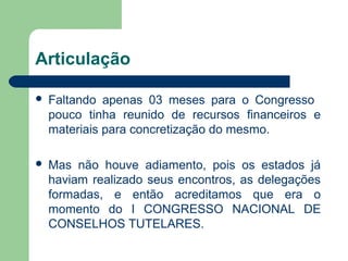 Articulação
 Faltando apenas 03 meses para o Congresso
pouco tinha reunido de recursos financeiros e
materiais para concretização do mesmo.
 Mas não houve adiamento, pois os estados já
haviam realizado seus encontros, as delegações
formadas, e então acreditamos que era o
momento do I CONGRESSO NACIONAL DE
CONSELHOS TUTELARES.
 