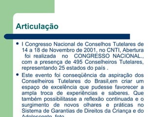 Articulação
 I Congresso Nacional de Conselhos Tutelares de
14 a 18 de Novembro de 2001, no CNTI, Abertura
foi realizada no CONGRESSO NACIONAL.,
com a presença de 495 Conselheiros Tutelares,
representando 25 estados do país .
 Este evento foi conseqüência da aspiração dos
Conselheiros Tutelares do Brasil,em criar um
espaço de excelência que pudesse favorecer a
ampla troca de experiências e saberes. Que
também possibilitasse a reflexão continuada e o
surgimento de novos olhares e práticas no
Sistema de Garantias de Direitos da Criança e do
 