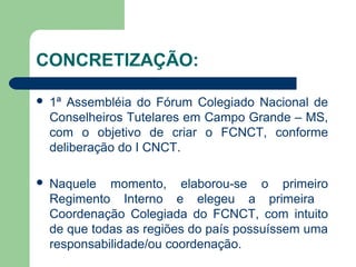 CONCRETIZAÇÃO:
 1ª Assembléia do Fórum Colegiado Nacional de
Conselheiros Tutelares em Campo Grande – MS,
com o objetivo de criar o FCNCT, conforme
deliberação do I CNCT.
 Naquele momento, elaborou-se o primeiro
Regimento Interno e elegeu a primeira
Coordenação Colegiada do FCNCT, com intuito
de que todas as regiões do país possuíssem uma
responsabilidade/ou coordenação.
 