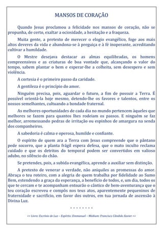 MANSOS DE CORAÇÃO
Quando Jesus proclamou a felicidade nos mansos de coração, não se
propunha, de certo, exaltar a ociosidade, a hesitação e a fraqueza.
Muita gente, a pretexto de merecer o elogio evangélico, foge aos mais
altos deveres da vida e abandona-se à preguiça e à fé inoperante, acreditando
cultivar a humildade.
O Mestre desejava destacar as almas equilibradas, os homens
compreensivos e as criaturas de boa vontade que, alcançando o valor do
tempo, sabem plantar o bem e esperar-lhe a colheita, sem desespero e sem
violência.
A cortesia é o primeiro passo da caridade.
A gentileza é o princípio do amor.
Ninguém precisa, pois, aguardar o futuro, a fim de possuir a Terra. É
possível orientá-la hoje mesmo, detendo-lhe os favores e talentos, entre os
nossos semelhantes, cultuando a bondade fraternal.
As melhores oportunidades de cada dia no mundo pertencem àqueles que
melhores se fazem para quantos lhes rodeiam os passos. E ninguém se faz
melhor, arremessando pedras de irritação ou espinhos de amargura na senda
dos companheiros.
A sabedoria é calma e operosa, humilde e confiante.
O espírito de quem ara a Terra com Jesus compreende que o pântano
pede socorro, que a planta frágil espera defesa, que o mato inculto reclama
cuidado e que os detritos do temporal podem ser convertidos em valioso
adubo, no silêncio do chão.
Se pretendes, pois, a subida evangélica, aprende a auxiliar sem distinção.
A pretexto de venerar a verdade, não aniquiles as promessas do amor.
Abraça o teu roteiro, com a alegria de quem trabalha por fidelidade ao Sumo
Bem, estendendo a graça da esperança, a benefício de todos, e, um dia, todos os
que te cercam e te acompanham entoarão o cântico de bem-aventurança que o
teu coração escreveu e compôs nos teus atos, aparentemente pequeninos de
fraternidade e sacrifício, em favor dos outros, em tua jornada de ascensão à
Divina Luz.
* * * * * * * *
<< Livro: Escrínio de Luz – Espírito: Emmanuel – Médium: Francisco Cândido Xavier >>
 