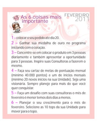 As 6 coisas mais FEVEREIRO
      importante           2011

1 – colocar o seu pedido até dia 20.
2 – Ganhar sua medalha de ouro no programa
iniciando com o coração.
3 – Concentre-se em colocar o produto em 3 pessoas
diariamente e também apresentar a oportunidade
para 3 pessoas. Inspire suas Consultoras a fazerem o
mesmo.
4 – Faça seu cartaz de metas de pontuação mensal
(mínimo 40.000 pontos) e um de inícios mensais
(mínimo 20 novos inícios na sua Unidade). Seja uma
visionária. Sempre planeje para mais do que você
quer conquistar.
5 – Faça um desafio com suas consultoras o mês de
fevereiro é menor temos dois dias a menos.
6 – Planejar o seu crescimento para o mês de
fevereiro. Selecione as 10 tops da sua Unidade para
mover para o topo.
 