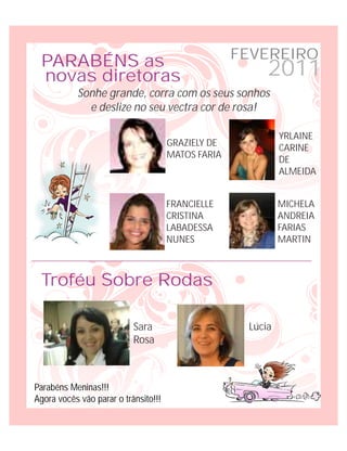 FEVEREIRO
 PARABÉNS as
 novas diretoras                                         2011
           Sonhe grande, corra com os seus sonhos
             e deslize no seu vectra cor de rosa!

                                                             YRLAINE
                                      GRAZIELY DE
                                                             CARINE
                                      MATOS FARIA
                                                             DE
                                                             ALMEIDA


                                      FRANCIELLE             MICHELA
                                      CRISTINA               ANDREIA
                                      LABADESSA              FARIAS
                                      NUNES                  MARTIN



 Troféu Sobre Rodas

                           Sara                      Lúcia
                           Rosa



Parabéns Meninas!!!
Agora vocês vão parar o trânsito!!!
 